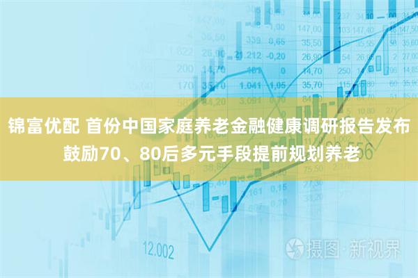 锦富优配 首份中国家庭养老金融健康调研报告发布 鼓励70、80后多元手段提前规划养老