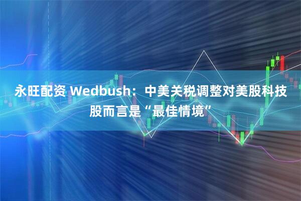 永旺配资 Wedbush:中美关税调整对美股科技股而言是“最佳情境”
