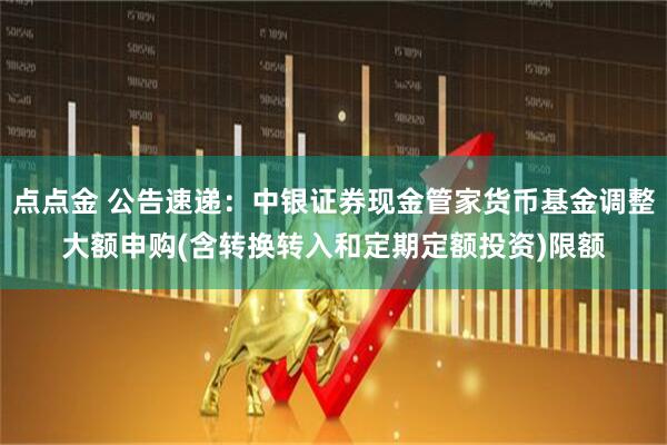 点点金 公告速递：中银证券现金管家货币基金调整大额申购(含转换转入和定期定额投资)限额