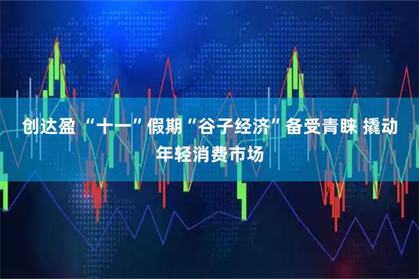 创达盈 “十一”假期“谷子经济”备受青睐 撬动年轻消费市场