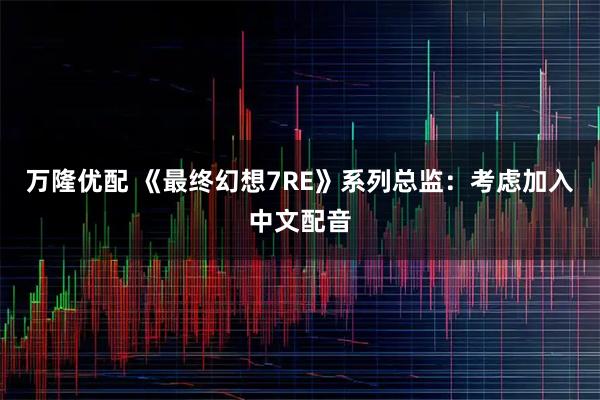 万隆优配 《最终幻想7RE》系列总监：考虑加入中文配音