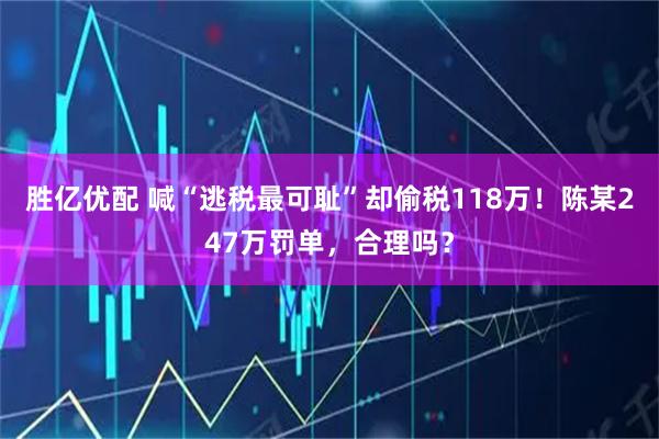胜亿优配 喊“逃税最可耻”却偷税118万!陈某247万罚单,合理吗?