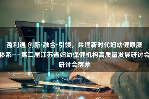 盈利通 创新·融合·引领,共建新时代妇幼健康服务新体系——第二届江苏省妇幼保健机构高质量发展研讨会落幕