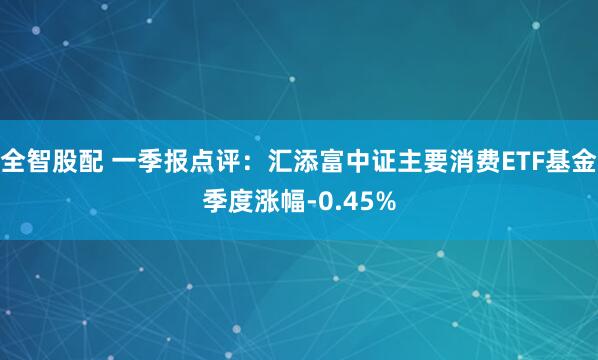 全智股配 一季报点评：汇添富中证主要消费ETF基金季度涨幅-0.45%