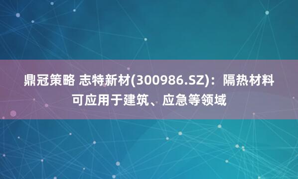 鼎冠策略 志特新材(300986.SZ)：隔热材料可应用于建筑、应急等领域