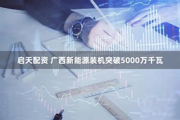启天配资 广西新能源装机突破5000万千瓦