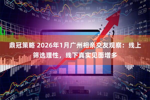 鼎冠策略 2026年1月广州相亲交友观察:线上筛选理性,线下真实见面增多