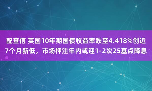 配查信 英国10年期国债收益率跌至4.418%创近7个月新低，市场押注年内或迎1-2次25基点降息