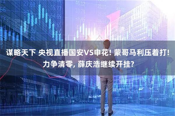 谋略天下 央视直播国安VS申花! 蒙哥马利压着打! 力争清零, 薛庆浩继续开挂?