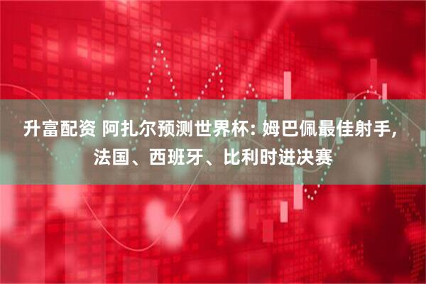升富配资 阿扎尔预测世界杯: 姆巴佩最佳射手, 法国、西班牙、比利时进决赛