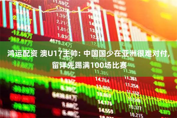 鸿运配资 澳U17主帅: 中国国少在亚洲很难对付, 留洋先踢满100场比赛