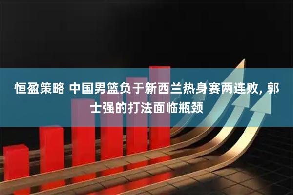 恒盈策略 中国男篮负于新西兰热身赛两连败, 郭士强的打法面临瓶颈