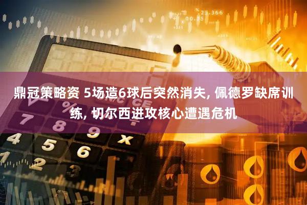 鼎冠策略资 5场造6球后突然消失, 佩德罗缺席训练, 切尔西进攻核心遭遇危机