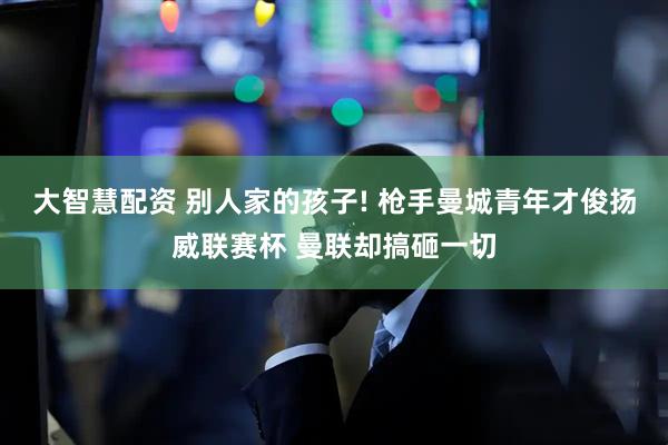 大智慧配资 别人家的孩子! 枪手曼城青年才俊扬威联赛杯 曼联却搞砸一切