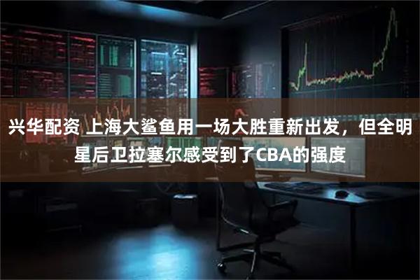 兴华配资 上海大鲨鱼用一场大胜重新出发,但全明星后卫拉塞尔感受到了CBA的强度
